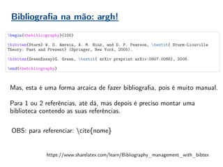 Bibliografia na mão: argh!
begin{thebibliography}{100}
bibitem{Sturm} W. O. Amrein, A. M. Hinz, and D. P. Pearson, textit{ Sturm-Liouville
Theory: Past and Present} (Springer, New York, 2005).
bibitem{GreenEssay}G. Green, textit{ arXiv preprint arXiv:0807.0088}, 2008.
end{thebibliography}
Mas, esta é uma forma arcaica de fazer bibliografia, pois é muito manual.
Para 1 ou 2 referências, até dá, mas depois é preciso montar uma
biblioteca contendo as suas referências.
https://www.sharelatex.com/learn/Bibliography_management_with_bibtex
OBS: para referenciar: cite{nome}
 