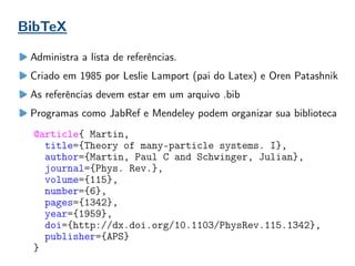 BibTeX
Administra a lista de referências.
Criado em 1985 por Leslie Lamport (pai do Latex) e Oren Patashnik
As referências devem estar em um arquivo .bib
Programas como JabRef e Mendeley podem organizar sua biblioteca
@article{ Martin,
title={Theory of many-particle systems. I},
author={Martin, Paul C and Schwinger, Julian},
journal={Phys. Rev.},
volume={115},
number={6},
pages={1342},
year={1959},
doi={http://dx.doi.org/10.1103/PhysRev.115.1342},
publisher={APS}
}
 