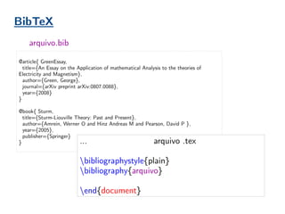 @article{ GreenEssay,
title={An Essay on the Application of mathematical Analysis to the theories of
Electricity and Magnetism},
author={Green, George},
journal={arXiv preprint arXiv:0807.0088},
year={2008}
}
@book{ Sturm,
title={Sturm-Liouville Theory: Past and Present},
author={Amrein, Werner O and Hinz Andreas M and Pearson, David P },
year={2005},
publisher={Springer}
}
arquivo.bib
BibTeX
…
bibliographystyle{plain}
bibliography{arquivo}
end{document}
arquivo .tex
 