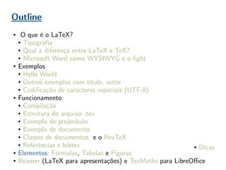 Outline
● O que é o LaTeX?
● Tipografia
● Qual a diferença entre LaTeX e TeX?
● Microsoft Word como WYSIWYG e o fight
● Exemplos
● Hello World
● Outros exemplos com título, autor
● Codificação de caracteres especiais (UTF-8)
● Funcionamento
● Compilação
● Estrutura do arquivo .tex
● Exemplo de preâmbulo
● Exemplo de documento
● Classes de documentos e o RevTeX
● Referências e bibtex
● Elementos: Fórmulas, Tabelas e Figuras
● Beamer (LaTeX para apresentações) e TexMaths para LibreOffice
● Dicas
 