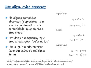 Use align, evite eqnarray
http://texblog.net/latex-archive/maths/eqnarray-align-environment/
http://www.tug.org/pracjourn/2006-4/madsen/madsen.pdf
Há alguns comandos
obsoletos (deprecated) que
foram abandonados pela
comunidade pelas falhas e
problemas.
Um deles é o eqnarray, que
produz equações “deformadas”
Use align quando precisar
fazer equações de múltiplas
linhas
 