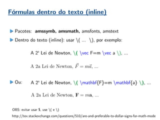 Fórmulas dentro do texto (inline)
Pacotes: amssymb, amsmath, amsfonts, amstext
Dentro do texto (inline): usar ( … ), por exemplo:
Ou:
A 2a
Lei de Newton, ( vec F=m vec a ), ...
A 2a
Lei de Newton, ( mathbf{F}=m mathbf{a} ), ...
http://tex.stackexchange.com/questions/510/are-and-preferable-to-dollar-signs-for-math-mode
OBS: evitar usar $, use ( e )
 