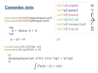 Comandos úteis
be
Q = Delta U + W
ee
newcommand{be}{begin{equation}}
newcommand{ee}{end{equation}}
renewcommand{r}{{bf r}}
newcommand{rp}{{bf r'}}
[
displaystyleint d^3r f(r-rp) = h(rp)
]
defa{alpha}
defg{gamma}
defG{Gamma}
defD{Delta}
defe{varepsilon}
defS{Sigma}
 