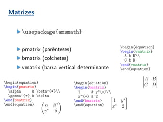 Matrizes
usepackage{amsmath}
pmatrix (parênteses)
bmatrix (colchetes)
vmatrix (barra vertical determinante
begin{equation}
begin{pmatrix}
alpha & beta^{*}
gamma^{*} & delta
end{pmatrix}
end{equation}
begin{equation}
begin{bmatrix}
1 & y^{*}
x^{*} & 2
end{bmatrix}
end{equation}
begin{equation}
begin{vmatrix}
A & B
C & D
end{vmatrix}
end{equation}
 