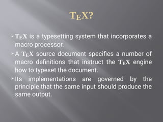 TEX?
 TEX is a typesetting system that incorporates a
macro processor.
 A TEX source document specifies a number of
macro definitions that instruct the TEX engine
how to typeset the document. 
 Its implementations are governed by the
principle that the same input should produce the
same output.
 