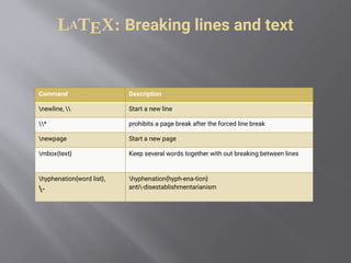 LATEX: Breaking lines and text
Command Description
newline,  Start a new line
* prohibits a page break after the forced line break
newpage Start a new page
mbox{text} Keep several words together with out breaking between lines
hyphenation{word list},
-
hyphenation{hyph-ena-tion}
anti-disestablishmentarianism
 