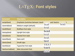 LATEX: Font styles
Command Description
emph{text} Emphasis (switches between textit and textrm ).
textmd{text} Medium weight (default).
textbf{text} Boldface font style.
textup{text} Upright font style
textsl{text} Slanted font style.
textsf{text} Sans serif.
textsc{text} Small caps.
texttt{text} Typewriter font style
textnormal{text} Main document font.
 