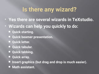 Is there any wizard?
 Yes there are several wizards in TeXstudio.
 Wizards can help you quickly to do:
 Quick starting.
 Quick beamer presentation.
 Quick letter.
 Quick tabular.
 Quick tabbing.
 Quick array.
 Insert graphics (but drag and drop is much easier).
 Math assistant.
 