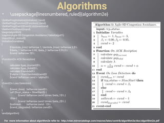Algorithms
 usepackage[linesnumbered, ruled]{algorithm2e}
For more information about algorithm2e refer to: http://ctan.mirrorcatalogs.com/macros/latex/contrib/algorithm2e/doc/algorithm2e.pdf
SetKwProg{Initialize}{Initialize}{ }{end}
SetKwProg{Function}{Function}{ }{end}
SetKwProg{Event}{Event}{ do}{event-end}
SetKwInOut{Input}{input}
begin{algorithm}
caption{Agile-SD Congestion Avoidance.}label{algo01}
Input{$tcp_status$}
Initialize{Variables}
{
$lambda_{min} leftarrow 1, lambda_{max} leftarrow 3,$
$beta_1 leftarrow 0.90, beta_2 leftarrow 0.95,$
$cwnd leftarrow 2$
}
Function{On ACK Receiption}
{
calculate $gap_{current}$
calculate $gap_{total}$
calculate $lambda$
$alpha = frac{lambda}{cwnd}$
$cwnd leftarrow cwnd + alpha$
}
Event{On Loss Detection}
{
$cwnd_{loss} leftarrow cwnd$
uIf {$tcp_status = SlowStart$} {
$cwnd leftarrow cwnd times beta_1$ }
Else {
$cwnd leftarrow cwnd times beta_2$ }
$ssthresh leftarrow cwnd - 1$
$cwnd_{degraded} leftarrow cwnd$
}
end{algorithm}
 
