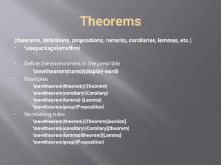 Theorems
(theorems, definitions, propositions, remarks, corollaries, lemmas, etc.)
 usepackage{amsthm}
 Define the environment in the preamble
newtheorem{name}{display word}
 Examples
newtheorem{theorem}{Theorem}
newtheorem{corollary}{Corollary}
newtheorem{lemma} {Lemma}
newtheorem{prop}{Proposition}
 Numbering rules
newtheorem{theorem}{Theorem}[section]
newtheorem{corollary}{Corollary}[theorem]
newtheorem{lemma}[theorem]{Lemma}
newtheorem{prop}{Proposition}
 