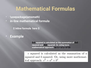 Mathematical Formulas
 usepackage{amsmath}
 in-line mathematical formula
$ inline formula here $
 Example
$c$ squared is calculated as the summation of $a$
squared and $b$ squared. Or, using more
mathematical approach: $c^2 = a^2 + b^2$
 