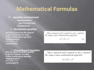 Mathematical Formulas
 equation environment
begin{equation}
your formulas here
end{equation}
o Numbered equation
o Unnumbered equation
Add $a$ squared and $b$ squared
to get $c$ squared. Or, using
a more mathematical approach
begin{equation}
a^2 + b^2 = c^2
end{equation}
Add $a$ squared and $b$ squared
to get $c$ squared. Or, using
a more mathematical approach
begin{equation*}
a^2 + b^2 = c^2
end{equation*}
 