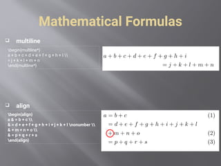 Mathematical Formulas
 multiline
 align
begin{multline*}
a + b + c + d + e + f + g + h + I 
= j + k + l + m + n
end{multline*}
begin{align}
a & = b + c 
& = d + e + f + g + h + i + j + k + l nonumber 
& + m + n + o 
& = p + q + r + s
end{align}
 