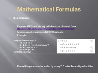 Mathematical Formulas
 IEEEeqnarray
 Requires IEEEtrantools.sty which can be obtained from
https://www.ctan.org/tex-archive/macros/latex/contrib/IEEEtran/tools
 usepackage[retainorgcmds]{IEEEtrantools}
 Example:
 Fine whitespaces can be added by using “:” to fix the unaligned entities
begin{IEEEeqnarray}{rCl}
a & = & b + c 
& = & d + e + f + g + h nonumber
& + & l + m + n + o 
& = & p + q + r + s
end{IEEEeqnarray}
 