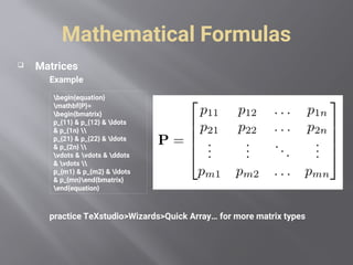 Mathematical Formulas
 Matrices
Example
practice TeXstudio>Wizards>Quick Array… for more matrix types
begin{equation}
mathbf{P}=
begin{bmatrix}
p_{11} & p_{12} & ldots
& p_{1n} 
p_{21} & p_{22} & ldots
& p_{2n} 
vdots & vdots & ddots
& vdots 
p_{m1} & p_{m2} & ldots
& p_{mn}end{bmatrix}
end{equation}
 