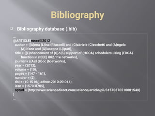 Bibliography
 Bibliography database (.bib)
…
@ARTICLE{ruscelli2012,
author = {{A}nna {L}ina {R}uscelli and {G}abriele {C}ecchetti and {A}ngelo
{A}lifano and {G}iuseppe {L}ipari},
title = {{E}nhancement of {Q}o{S} support of {HCCA} schedulers using {EDCA}
function in {IEEE} 802.11e networks},
journal = {{A}d {H}oc {N}etworks},
year = {2012},
volume = {10},
pages = {147 - 161},
number = {2},
doi = {10.1016/j.adhoc.2010.09.014},
issn = {1570-8705},
opturl = {http://www.sciencedirect.com/science/article/pii/S157087051000154X}
}
…
 