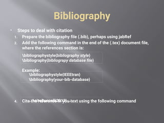 Bibliography
 Steps to deal with citation
1. Prepare the bibliography file (.bib), perhaps using jabRef
2. Add the following command in the end of the (.tex) document file,
where the references section is:
Example:
4. Cite the reference in you text using the following command
bibliographystyle{bibliography style}
bibliography{bibliograpy database file}
bibliographystyle{IEEEtran}
bibliography{your-bib-database}
… cite{ruscelli2012} …
 