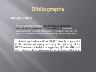 Bibliography
 Multiple citation
Several approaches such as cite{Lee2009, Jansang2011,
Cecchetti2012, cecchettielAL2012, ruscelli2012} have been
presented in the literature attempting to remedy the deficiency of
the HCCA reference scheduler in supporting QoS for VBR traffics.
 