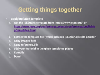 Getting things together
 applying latex template
1. Get the IEEEtrans template from https://www.ctan.org/ or
https://www.ieee.org/conferences_events/conferences/publishin
g/templates.html
2. Extract the template file (which includes IEEEtran.cls)into a folder
3. Copy images files
4. Copy reference.bib
5. add your material in the given template’s places
6. Compile
7. Done!
 