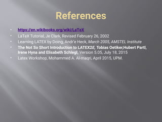 References
 https://en.wikibooks.org/wiki/LaTeX
 LaTeX Tutorial, Je Clark, Revised February 26, 2002
 Learning LATEX by Doing, Andr’e Heck, March 2005, AMSTEL Institute
 The Not So Short Introduction to LATEX2E, Tobias Oetiker,Hubert Partl,
Irene Hyna and Elisabeth Schlegl, Version 5.05, July 18, 2015
 Latex Workshop, Mohammed A. Al-maqri, April 2015, UPM.
 