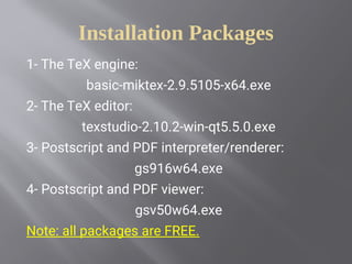 Installation Packages
1- The TeX engine:
basic-miktex-2.9.5105-x64.exe
2- The TeX editor:
texstudio-2.10.2-win-qt5.5.0.exe
3- Postscript and PDF interpreter/renderer:
gs916w64.exe
4- Postscript and PDF viewer:
gsv50w64.exe
Note: all packages are FREE.
 