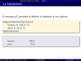 Principali ambienti per le tabelle   tabular

   La tabulazione


  Il comando p{} permette di deﬁnire la larghezza di una colonna.

  begin{tabular}{p{3cm}r}
      bianco & 102,5 
      nero & 15,4 
  end{tabular}



          bianco                           102,5
          nero                              15,4




Somma (BdI) – Mori – Himmelmann (g It)
                                  u                    Tabelle L TEX 2ε
                                                               A           10/12/2008   8/1
 