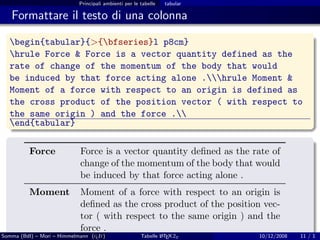 Principali ambienti per le tabelle   tabular

   Formattare il testo di una colonna

  begin{tabular}{>{bfseries}l p8cm}
  hrule Force & Force is a vector quantity defined as the
  rate of change of the momentum of the body that would
  be induced by that force acting alone .hrule Moment &
  Moment of a force with respect to an origin is defined as
  the cross product of the position vector ( with respect to
  the same origin ) and the force .
  end{tabular}

          Force             Force is a vector quantity deﬁned as the rate of
                            change of the momentum of the body that would
                            be induced by that force acting alone .
          Moment            Moment of a force with respect to an origin is
                            deﬁned as the cross product of the position vec-
                            tor ( with respect to the same origin ) and the
                            force .
Somma (BdI) – Mori – Himmelmann (g It)
                                  u                    Tabelle L TEX 2ε
                                                               A           10/12/2008   11 / 1
 