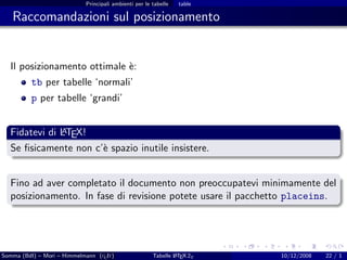 Principali ambienti per le tabelle   table

   Raccomandazioni sul posizionamento


  Il posizionamento ottimale `:
                             e
          tb per tabelle ‘normali’
          p per tabelle ‘grandi’


              A
  Fidatevi di LTEX!
  Se ﬁsicamente non c’` spazio inutile insistere.
                      e


  Fino ad aver completato il documento non preoccupatevi minimamente del
  posizionamento. In fase di revisione potete usare il pacchetto placeins.




Somma (BdI) – Mori – Himmelmann (g It)
                                  u                            A
                                                       Tabelle L TEX 2ε   10/12/2008   22 / 1
 