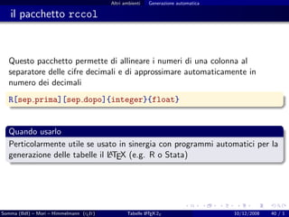 Altri ambienti   Generazione automatica

   il pacchetto rccol



  Questo pacchetto permette di allineare i numeri di una colonna al
  separatore delle cifre decimali e di approssimare automaticamente in
  numero dei decimali
  R[sep prima][sep dopo]{integer}{float}


  Quando usarlo
  Perticolarmente utile se usato in sinergia con programmi automatici per la
                               A
  generazione delle tabelle il LTEX (e.g. R o Stata)




Somma (BdI) – Mori – Himmelmann (g It)
                                  u             Tabelle L TEX 2ε
                                                        A                          10/12/2008   40 / 1
 