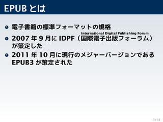 EPUB とは
電子書籍の標準フォーマットの規格
2007 年 9 月に IDPF（
International Digital Publishing Forum
国際電子出版フォーラム）
が策定した
2011 年 10 月に現行のメジャーバー...