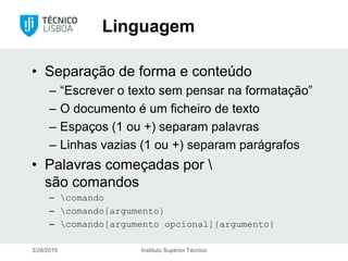 Linguagem
• Separação de forma e conteúdo
– “Escrever o texto sem pensar na formatação”
– O documento é um ficheiro de texto
– Espaços (1 ou +) separam palavras
– Linhas vazias (1 ou +) separam parágrafos
• Palavras começadas por 
são comandos
– comando
– comando{argumento}
– comando[argumento opcional]{argumento}
3/28/2015 Instituto Superior Técnico
 