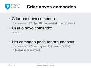 Criar novos comandos
• Criar um novo comando:
newcommand{ULx}{Universidade de Lisboa}
• Usar o novo comando:
ULx
• Um comando pode ter argumentos:
newcommand{destaque}[1]{textbf{#1}}
destaque{palavra}
3/28/2015 Instituto Superior Técnico
 
