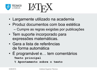 LaTeX
• Largamente utilizado na academia
• Produz documentos com boa estética
– Cumpre as regras exigidas por publicações
• Tem suporte incorporado para
expressões matemáticas.
• Gera a lista de referências
de forma automática
• É programável e… tem comentários
Texto principal
% Apontamento sobre o texto
3/28/2015 Instituto Superior Técnico
 