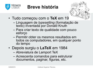 Breve história
• Tudo começou com o TeX em 1978
– Linguagem de typesetting (formatação de
texto) inventada por Donald Knuth
– Para criar texto de qualidade com pouco
esforço
– Permitir obter os mesmos resultados em
todos os computadores, em qualquer ponto
do tempo
• Depois surgiu o LaTeX em 1984
– Abreviatura de Lamport TeX
– Acrescenta comandos para estruturar
documentos, paginar, figuras, etc.
3/28/2015 Instituto Superior Técnico
 