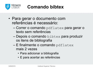 Comando bibtex
• Para gerar o documento com
referências é necessário:
– Correr o comando pdflatex para gerar o
texto sem referências
– Depois o comando bibtex para produzir
os itens de bibliografia
– E finalmente o comando pdflatex
mais 2 vezes
• Para adicionar a bibliografia
• E para acertar as referências
3/28/2015 Instituto Superior Técnico
 