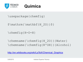 Química
usepackage{chemfig}
$mathrm{mathbf{H_2O}}$}
chemfig{H-O-H}
chemname{chemfig{H_2O}}{Water}
chemname{chemfig{R'OH}}{Alcohol}
http://en.wikibooks.org/wiki/LaTeX/Chemical_Graphics
3/28/2015 Instituto Superior Técnico
 