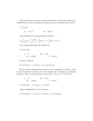 En la integracion se pueden combinar diferentes tecnicas para llegar al re-
sultado nal, en este caso usaremos integracion por sustitución para resolver:
       x
            dx
     1 + x2
          u = 1 + x2               du = 2xdx

   como resultado de esta sustitución tenemos:
      x         1      du  1           1
         2
           dx =           = ln|u| + c = ln|1 + x2 | + c
     1+x        2       u  2           2
   Una integral interesante de resolver es:

     ex sen(x)dx

          u = ex               du = ex dx
             dv = sen(x)                 v = -cos(x)

   entonces tenemos:

     ex sen(x)dx = −ex cos(x) + ex cos(x)dx (1)

   Por lo visto la integración por partes no ha cumplido su objetivo, dado
que la integral que tenemos no es mas simple que la original, sin embargo
podemos volver a aplicarla para ver que pasa, es ta vez a ex cos(x)dx.

          u = ex               du = ex dx
             dv = cos(x)                 v = sen(x)

     ex cos(x)dx = −ex cos(x) − ex sen(x)

   Ahora reemplazando en (1), tenemos.

     ex sen(x)dx = −ex cos(x) + ex sen(x) − ex sen(x)dx
 
