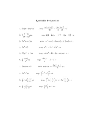 Ejercicios Propuestos

                                      x(3 − 2x)11 (3 − 2x)12
 1.   x(3 − 2x)10 dx         resp:               −           +c
                                         −22        44 ∗ 12

       3 − 2x
 2.                               resp: 2(3 − 2x)(x − 1)
                                                           −1              1
                 3   dx                                     2   − 8(x − 1) 2 + c
      (1 − x)    2




 3.   x2 sen(x)dx             resp: −x2 cos(x) + 2xsen(x) + 2cos(x) + c

 4.   x2 ex dx               resp: x2 ex − 2xex + 2ex + c

 5.   ln(x2 + 1)dx           resp: xln(x2 + 1) − 2x + arctan x + c

       ln(x)                      −ln(x)
 6.          dx           resp:          − x−1 + c
         x2                         x

                                                  ln(x2 + 1)
 7.   arctan xdx            resp: x arctan x −               +c
                                                      2
                                             2
                               x 2 x2 e x
 8.    3 x2
      x e dx              resp: e −       +c
                               2       2

              1+x                         x2     1+x             1+x
 9.   xln(        )dx             resp:      ln(     ) + x − ln(     )+c
              1−x                         2      1−x             1−x

         xex                       −xex
10.             dx           resp:      + ex + c
       (x + 1)2                    x+1
 