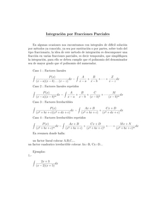 Integración por Fracciones Parciales

    En algunas ocasiones nos encontramos con integrales de difícil solución
por métodos ya conocido, ya sea por sustitución o por partes, sobre todo del
tipo fraccionario, la idea de este método de integración es descomponer una
fracción en varias fracciones parciales, es decir temporales, que simpliquen
la integración, para ello se deben cumplir que el polinomio del denominador
sea de mayor grado que el polinomio del numerador.

      Caso 1 : Factores lineales
                  P (x)                       A   B           Z
                                     dx =       +    + ··· +     dx
        (x − a)(x − b) . . . (x − z)         x−a x−b         x−z
      Caso 2 : Factores lineales repetidos
             P (x)                   A     B      C              M
                        dx =            +     +         + ···          dx
        (x − a)(x − b)m            x − a x − b (x − b)2       (x − b)m
      Caso 3 : Factores Irreductibles
                  P (x)                          Ax + B       Cx + D
                                   dx =                    + 2           dx
        (x2 + bx + c)(x2 + dx + e)            (x2 + bx + c) (x + dx + e)
      Caso 4 : Factores Irreductibles repetidos
               P (x)               Ax + B        Cx + D              Mx + N
                         dx =                + 2            + ··· + 2            dx
        (x2   + bx + c)m        (x2 + bx + c) (x + bx + c)2        (x + bx + c)m
      En resumen donde halla:

   un factor lineal colocar A,B,C,...
un factor cuadratico irreductible colocar Ax+B, Cx+D...

      Ejemplos:
1.-
            2x + 3
                       dx
        (x − 2)(x + 5)
 