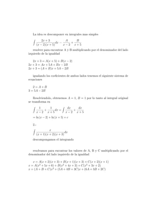 La idea es descomponer en integrales mas simples
             2x + 3           A   B
                        dx =    +
         (x − 2)(x + 5)      x−2 x+5
   resolver para encontrar A y B multiplicando por el denominador del lado
izquierdo de la igualdad

   2x + 3 = A(x + 5) + B(x − 2)
2x + 3 = Ax + 5A + Bx − 2B
2x + 3 = (A + B)x + 5A − 2B

   igualando los coecientes de ambos lados tenemos el siguiente sistema de
ecuaciones

   2=A+B
3 = 5A − 2B

    Resolviendolo, obtenemos A = 1, B = 1 por lo tanto al integral original
se transforma en
          1   1                 dx   dx
            +    dx =              +
         x−2 x+5               x−2 x+5
   = ln |x − 2| + ln |x + 5| + c

   2.-
                   x
                               dx
         (x + 1)(x + 2)(x + 3)
   descompongamos el integrando


   resolvamos para encontrar los valores de A, B y C multiplicando por el
denominador del lado izquierdo de la igualdad

   x = A(x + 2)(x + 3) + B(x + 1)(x + 3) + C(x + 2)(x + 1)
x = A(x2 + 5x + 6) + B(x2 + 4x + 3) + C(x2 + 3x + 2)
x = (A + B + C)x2 + (5A + 4B + 3C)x + (6A + 3B + 2C)
 