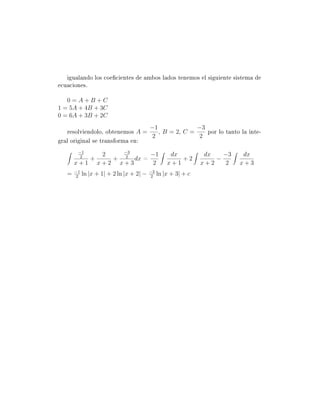 igualando los coecientes de ambos lados tenemos el siguiente sistema de
ecuaciones.

   0=A+B+C
1 = 5A + 4B + 3C
0 = 6A + 3B + 2C
                                          −1                    −3
   resolviendolo, obtenemos A =   , B = 2, C =   por lo tanto la inte-
                                2              2
gral original se transforma en:
        −1              −3
                    2          −1                   dx           dx   −3    dx
        2
               +      + 2 dx =                         +2           −
       x+1         x+2 x+3     2                   x+1          x+2    2   x+3
       −1                                 −3
   =    2
            ln |x + 1| + 2 ln |x + 2| −    2
                                               ln |x + 3| + c
 