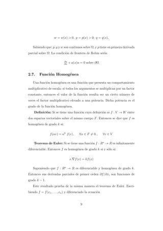 w = w(x) > 0, p = p(x) > 0, q = q(x),
Sabiendo que: p, q y w son continuos sobre Ω, y p tiene su primera derivada
parcial sobre Ω. La condici´n de frontera de Robin ser´
o
ıa:
∂u
∂n

2.7.

+ a(x)u = 0 sobre ∂Ω

Funci´n Homog´nea
o
e

Una funci´n homog´nea es una funci´n que presenta un comportamiento
o
e
o
multiplicativo de escala: si todos los argumentos se multiplican por un factor
constante, entonces el valor de la funci´n resulta ser un cierto n´mero de
o
u
veces el factor multiplicativo elevado a una potencia. Dicha potencia es el
grado de la funci´n homog´nea.
o
e
Deﬁnici´n: Si se tiene una funci´n cuya deﬁnici´n es f : V → W entre
o
o
o
dos espacios vectoriales sobre el mismo cuerpo F . Entonces se dice que f es
homog´nea de grado k si:
e
f (αv) = αk f (v),

∀α ∈ F = 0, ,

∀v ∈ V

Teorema de Euler: Si se tiene una funci´n f : Rn → R es inﬁnitamente
o
diferenciable. Entonces f es homog´nea de grado k si y s´lo si:
e
o
x. f (x) = kf (x)
Suponiendo que f : Rn → R es diferenciable y homog´nea de grado k.
e
Entonces sus derivadas parciales de primer orden ∂f /∂xi son funciones de
grado k − 1.
Este resultado prueba de la misma manera el teorema de Euler. Escribiendo f = f (x1 , . . . , xn ) y diferenciado la ecuaci´n
o

9

 