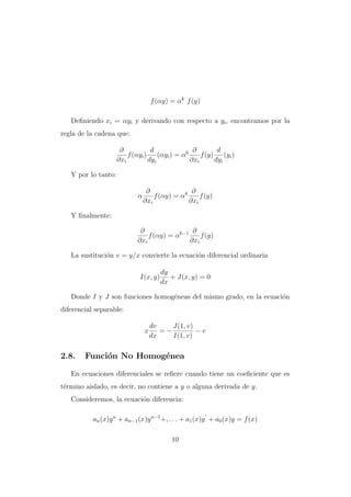 f (αy) = αk f (y)
Deﬁniendo xi = αyi y derivando con respecto a yi , encontramos por la
regla de la cadena que:
∂
d
∂
d
f (αyi ) (αyi ) = αk
f (y) (yi )
∂xi
dyi
∂xi
dyi
Y por lo tanto:
α

∂
∂
f (αy) = αk
f (y)
∂xi
∂xi

Y ﬁnalmente:
∂
∂
f (αy) = αk−1
f (y)
∂xi
∂xi
La sustituci´n v = y/x convierte la ecuaci´n diferencial ordinaria
o
o
I(x, y)

dy
+ J(x, y) = 0
dx

Donde I y J son funciones homog´neas del mismo grado, en la ecuaci´n
e
o
diferencial separable:
x

2.8.

dv
J(1, v)
=−
−v
dx
I(1, v)

Funci´n No Homog´nea
o
e

En ecuaciones diferenciales se reﬁere cuando tiene un coeﬁciente que es
t´rmino aislado, es decir, no contiene a y o alguna derivada de y.
e
Consideremos, la ecuaci´n diferencia:
o
an (x)y n + an−1 (x)y n−1 +, . . . + a1 (x)y + a0 (x)y = f (x)
10

 