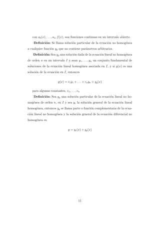 con a0 (x), . . . , an , f (x), son funciones continuas en un intervalo abierto.
Deﬁnici´n: Se llama soluci´n particular de la ecuaci´n no homog´nea
o
o
o
e
a cualquier funci´n yp que no contiene par´metros arbitrarios.
o
a
Deﬁnici´n: Sea yp una soluci´n dada de la ecuaci´n lineal no homog´nea
o
o
o
e
de orden n en un intervalo I y sean y1 , . . . , yn un conjunto fundamental de
soluciones de la ecuaci´n lineal homog´nea asociada en I, y si y(x) es una
o
e
soluci´n de la ecuaci´n en I, entonces
o
o
y(x) = c1 y1 + . . . + cn yn + yp (x)
para algunas constantes, c1 , . . . , cn
Deﬁnici´n: Sea yp una soluci´n particular de la ecuaci´n lineal no hoo
o
o
mog´nea de orden n, en I y sea yc la soluci´n general de la ecuaci´n lineal
e
o
o
homog´nea, entonces yp se llama parte o funci´n complementaria de la ecuae
o
ci´n lineal no homog´nea y la soluci´n general de la ecuaci´n diferencial no
o
e
o
o
homog´nea es:
e
y = yc (x) + yp (x)

11

 