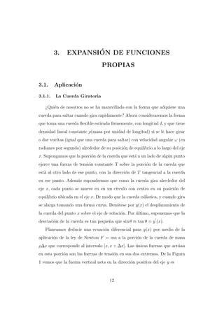 3.

´
EXPANSION DE FUNCIONES
PROPIAS

3.1.
3.1.1.

Aplicaci´n
o
La Cuerda Giratoria

¿Qui´n de nosotros no se ha maravillado con la forma que adquiere una
e
cuerda para saltar cuando gira rapidamente? Ahora consideraremos la forma
que toma una cuerda ﬂexible estirada ﬁrmemente, con longitud L y que tiene
densidad lineal constante ρ(masa por unidad de longitud) si se le hace girar
o dar vueltas (igual que una cuerda para saltar) con velocidad angular ω (en
radianes por segundo) alrededor de su posici´n de equilibrio a lo largo del eje
o
x. Supongamos que la porci´n de la cuerda que est´ a un lado de alg´n punto
o
a
u
ejerce una fuerza de tensi´n constante T sobre la porci´n de la cuerda que
o
o
est´ al otro lado de ese punto, con la direcci´n de T tangencial a la cuerda
a
o
en ese punto. Adem´s supondremos que como la cuerda gira alrededor del
a
eje x, cada punto se mueve en en un c´
ırculo con centro en su posici´n de
o
equilibrio ubicada en el eje x. De modo que la cuerda esl´stica, y cuando gira
a
se alarga tomando una forma curva. Den´tese por y(x) el desplazamiento de
o
la cuerda del punto x sobre el eje de rotaci´n. Por ultimo, suponemos que la
o
´
desviaci´n de la cuerda es tan peque˜a que sin θ ≈ tan θ = y (x).
o
n
Planeamos deducir una ecuaci´n diferencial para y(x) por medio de la
o
aplicaci´n de la ley de Newton F = ma a la porci´n de la cuerda de masa
o
o
ρ∆x que corresponde al intervalo [x, x + ∆x]. Las unicas fuerzas que act´an
´
u
en esta porci´n son las fuerzas de tensi´n en sus dos extremos. De la Figura
o
o
1 vemos que la fuerza vertical neta en la direcci´n positiva del eje y es
o

12

 