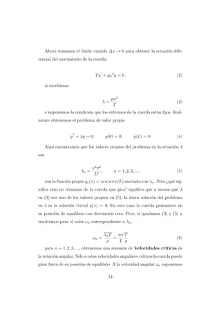 Ahora tomamos el l´
ımite cuando ∆x → 0 para obtener la ecuaci´n difeo
rencial del movimiento de la cuerda:

T y + ρω 2 y = 0.

(2)

si escribimos

λ=

ρω 2
T

(3)

e imponemos la condici´n que los extremos de la cuerda est´n ﬁjos, ﬁnalo
a
mente obtenemos el problema de valor propio

y + λy = 0;

y(0) = 0;

y(L) = 0

(4)

Aqu´ encontramos que los valores propios del problema en la ecuaci´n 4
ı
o
son

λn =

n2 π 2
,
L2

n = 1, 2, 3, ...,

(5)

con la funci´n propia yn (x) = sen(nπx/L) asociada con λn . Pero,¿qu´ sigo
e
niﬁca esto en t´rminos de la cuerda que gira? signiﬁca que a menos que λ
e
en (3) sea uno de los valores propios en (5), la unica soluci´n del problema
´
o
en 4 es la soluci´n trivial y(x) = 0. En este caso la cuerda permanece en
o
su posici´n de equilibrio con desviaci´n cero. Pero, si igualamos (3) y (5) y
o
o
resolvemos para el valor ωn correspondiente a λn ,

ωn =

λn T
nπ T
=
ρ
L ρ

(6)

para n = 1, 2, 3, ..., obtenemos una sucesi´n de Velocidades cr´
o
ıticas de
la rotaci´n angular. S´lo a estas velocidades angulares cr´
o
o
ıticas la cuerda puede
girar fuera de su posici´n de equilibrio. A la velocidad angular ωn suponemos
o
14

 