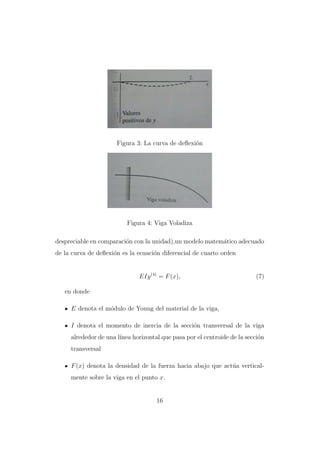 Figura 3: La curva de deﬂexi´n
o

Figura 4: Viga Voladiza
despreciable en comparaci´n con la unidad),un modelo matem´tico adecuado
o
a
de la curva de deﬂexi´n es la ecuaci´n diferencial de cuarto orden
o
o

EIy (4) = F (x),

(7)

en donde
E denota el m´dulo de Young del material de la viga,
o
I denota el momento de inercia de la secci´n transversal de la viga
o
alrededor de una l´
ınea horizontal que pasa por el centroide de la secci´n
o
transversal
F (x) denota la densidad de la fuerza hacia abajo que act´a verticalu
mente sobre la viga en el punto x.

16

 