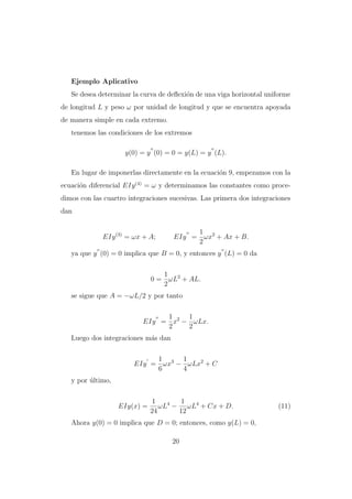 Ejemplo Aplicativo
Se desea determinar la curva de deﬂexi´n de una viga horizontal uniforme
o
de longitud L y peso ω por unidad de longitud y que se encuentra apoyada
de manera simple en cada extremo.
tenemos las condiciones de los extremos
y(0) = y (0) = 0 = y(L) = y (L).
En lugar de imponerlas directamente en la ecuaci´n 9, empezamos con la
o
ecuaci´n diferencial EIy (4) = ω y determinamos las constantes como proceo
dimos con las cuartro integraciones sucesivas. Las primera dos integraciones
dan

EIy (3) = ωx + A;

1
EIy = ωx2 + Ax + B.
2

ya que y (0) = 0 implica que B = 0, y entonces y (L) = 0 da
1
0 = ωL2 + AL.
2
se sigue que A = −ωL/2 y por tanto
1
1
EIy = x2 − ωLx.
2
2
Luego dos integraciones m´s dan
a
1
1
EIy = ωx3 − ωLx2 + C
6
4
y por ultimo,
´

EIy(x) =

1
1
ωL4 − ωL4 + Cx + D.
24
12

Ahora y(0) = 0 implica que D = 0; entonces, como y(L) = 0,
20

(11)

 
