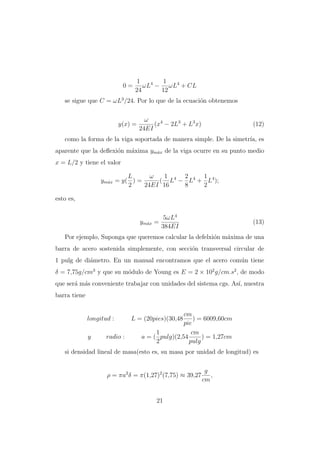 0=

1
1
ωL4 − ωL4 + CL
24
12

se sigue que C = ωL3 /24. Por lo que de la ecuaci´n obtenemos
o

y(x) =

ω
(x4 − 2L3 + L3 x)
24EI

(12)

como la forma de la viga soportada de manera simple. De la simetr´ es
ıa,
aparente que la deﬂexi´n m´xima ym´x de la viga ocurre en su punto medio
o
a
a
x = L/2 y tiene el valor
L
ω
1
2
1
ym´x = y( ) =
( L4 − L4 + L4 );
a
2
24EI 16
8
2
esto es,

ym´x =
a

5ωL4
384EI

(13)

Por ejemplo, Suponga que queremos calcular la defelxi´n m´xima de una
o
a
barra de acero sostenida simplemente, con secci´n transversal circular de
o
1 pulg de di´metro. En un manual encontramos que el acero com´n tiene
a
u
δ = 7,75g/cm3 y que su m´dulo de Young es E = 2 × 102 g/cm.s2 , de modo
o
que ser´ m´s conveniente trabajar con unidades del sistema cgs. As´ nuestra
a a
ı,
barra tiene

longitud :
y

radio :

cm
) = 6009,60cm
pie
1
cm
a = ( pulg)(2,54
) = 1,27cm
2
pulg

L = (20pies)(30,48

si densidad lineal de masa(esto es, su masa por unidad de longitud) es

ρ = πa2 δ = π(1,27)2 (7,75) ≈ 39,27

21

g
,
cm

 