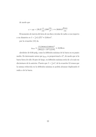 de modo que

ω = ρg = (39,27

g
cm
dinas
)(980 2 ) =≈ 38484,6
cm
s
cm

El momento de inercia del ´rea de un disco circular de radio a con respecto
a
a un diametro es I = 1 π(1,27)4 ≈ 2,04cm4 .
4
por la ecuaci´n (13) da
o

ym´x ≈
a

(5)(38484,6)(609,6)4
≈ 16,96cm
(384)(2 × 1012 )(2,04)

alrededor de 6.68 pulg, como la deﬂexi´n m´xima de la barra en su punto
o
a
medio. Es interesante notar que ym´x es proporcional a L4 , de modo que si la
a
barra fuera de s´lo 10 pies de largo, su deﬂexi´n m´xima ser´ de a lo m´s un
o
o
a
ıa
a
1
dieciseisavo de la anterior. Puesto que I = 4 πa4 , de la ecuaci´n 13 vemos que
o

la misma reducci´n en la deﬂexi´n m´xima se podr´ alcanzar duplicando el
o
o
a
ıa
radio a de la barra.

22

 